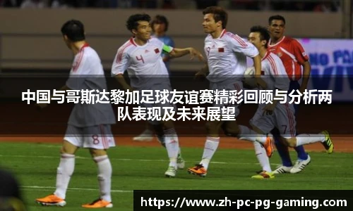 中国与哥斯达黎加足球友谊赛精彩回顾与分析两队表现及未来展望